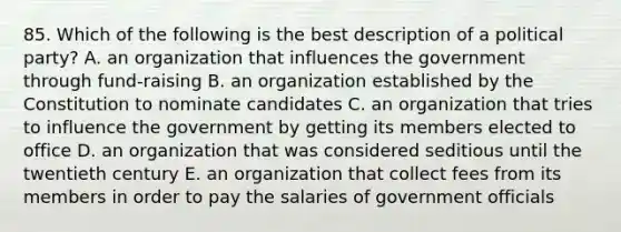 85. Which of the following is the best description of a political party? A. an organization that influences the government through fund-raising B. an organization established by the Constitution to nominate candidates C. an organization that tries to influence the government by getting its members elected to office D. an organization that was considered seditious until the twentieth century E. an organization that collect fees from its members in order to pay the salaries of government officials