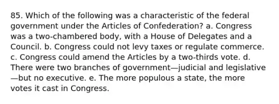 85. Which of the following was a characteristic of the federal government under the Articles of Confederation? a. Congress was a two-chambered body, with a House of Delegates and a Council. b. Congress could not levy taxes or regulate commerce. c. Congress could amend the Articles by a two-thirds vote. d. There were two branches of government—judicial and legislative—but no executive. e. The more populous a state, the more votes it cast in Congress.