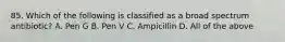 85. Which of the following is classified as a broad spectrum antibiotic? A. Pen G B. Pen V C. Ampicillin D. All of the above