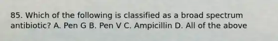 85. Which of the following is classified as a broad spectrum antibiotic? A. Pen G B. Pen V C. Ampicillin D. All of the above