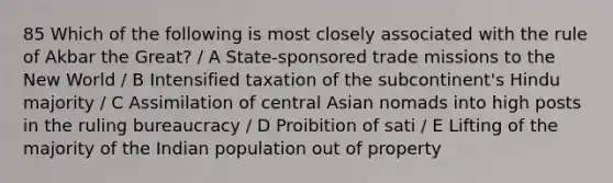 85 Which of the following is most closely associated with the rule of Akbar the Great? / A State-sponsored trade missions to the New World / B Intensified taxation of the subcontinent's Hindu majority / C Assimilation of central Asian nomads into high posts in the ruling bureaucracy / D Proibition of sati / E Lifting of the majority of the Indian population out of property