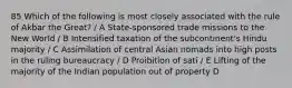 85 Which of the following is most closely associated with the rule of Akbar the Great? / A State-sponsored trade missions to the New World / B Intensified taxation of the subcontinent's Hindu majority / C Assimilation of central Asian nomads into high posts in the ruling bureaucracy / D Proibition of sati / E Lifting of the majority of the Indian population out of property D