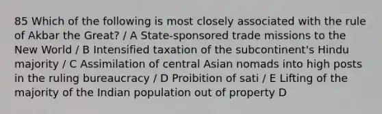 85 Which of the following is most closely associated with the rule of Akbar the Great? / A State-sponsored trade missions to the New World / B Intensified taxation of the subcontinent's Hindu majority / C Assimilation of central Asian nomads into high posts in the ruling bureaucracy / D Proibition of sati / E Lifting of the majority of the Indian population out of property D