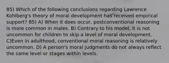 85) Which of the following conclusions regarding Lawrence Kohlberg's theory of moral development has received empirical support? 85) A) When it does occur, postconventional reasoning is more common in males. B) Contrary to his model, it is not uncommon for children to skip a level of moral development. C)Even in adulthood, conventional moral reasoning is relatively uncommon. D) A person's moral judgments do not always reflect the same level or stages within levels.