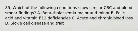 85. Which of the following conditions show similar CBC and blood smear findings? A. Beta-thalassemia major and minor B. Folic acid and vitamin B12 deficiencies C. Acute and chronic blood loss D. Sickle cell disease and trait