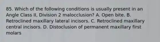 85. Which of the following conditions is usually present in an Angle Class II, Division 2 malocclusion? A. Open bite. B. Retroclined maxillary lateral incisors. C. Retroclined maxillary central incisors. D. Distoclusion of permanent maxillary first molars