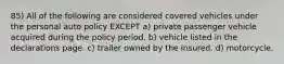 85) All of the following are considered covered vehicles under the personal auto policy EXCEPT a) private passenger vehicle acquired during the policy period. b) vehicle listed in the declarations page. c) trailer owned by the insured. d) motorcycle.