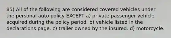 85) All of the following are considered covered vehicles under the personal auto policy EXCEPT a) private passenger vehicle acquired during the policy period. b) vehicle listed in the declarations page. c) trailer owned by the insured. d) motorcycle.