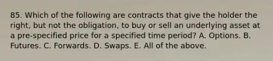 85. Which of the following are contracts that give the holder the right, but not the obligation, to buy or sell an underlying asset at a pre-specified price for a specified time period? A. Options. B. Futures. C. Forwards. D. Swaps. E. All of the above.