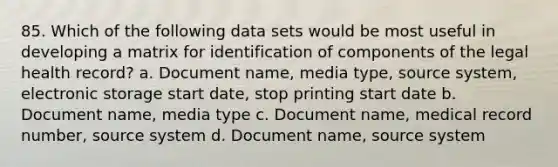 85. Which of the following data sets would be most useful in developing a matrix for identification of components of the legal health record? a. Document name, media type, source system, electronic storage start date, stop printing start date b. Document name, media type c. Document name, medical record number, source system d. Document name, source system