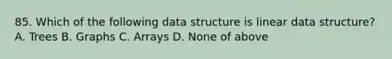 85. Which of the following data structure is linear data structure? A. Trees B. Graphs C. Arrays D. None of above