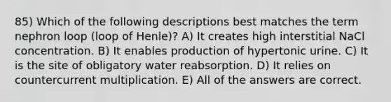 85) Which of the following descriptions best matches the term nephron loop (loop of Henle)? A) It creates high interstitial NaCl concentration. B) It enables production of hypertonic urine. C) It is the site of obligatory water reabsorption. D) It relies on countercurrent multiplication. E) All of the answers are correct.