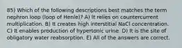 85) Which of the following descriptions best matches the term nephron loop (loop of Henle)? A) It relies on countercurrent multiplication. B) It creates high interstitial NaCl concentration. C) It enables production of hypertonic urine. D) It is the site of obligatory water reabsorption. E) All of the answers are correct.