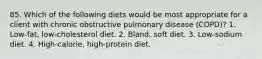 85. Which of the following diets would be most appropriate for a client with chronic obstructive pulmonary disease (COPD)? 1. Low-fat, low-cholesterol diet. 2. Bland, soft diet. 3. Low-sodium diet. 4. High-calorie, high-protein diet.