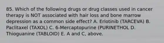 85. Which of the following drugs or drug classes used in cancer therapy is NOT associated with hair loss and bone marrow depression as a common side effect? A. Erlotinib (TARCEVA) B. Paclitaxel (TAXOL) C. 6-Mercaptopurine (PURINETHOL D. Thioguanine (TABLOID) E. A and C, above.