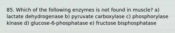 85. Which of the following enzymes is not found in muscle? a) lactate dehydrogenase b) pyruvate carboxylase c) phosphorylase kinase d) glucose-6-phosphatase e) fructose bisphosphatase