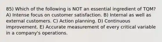 85) Which of the following is NOT an essential ingredient of TQM? A) Intense focus on customer satisfaction. B) Internal as well as external customers. C) Action planning. D) Continuous improvement. E) Accurate measurement of every critical variable in a company's operations.