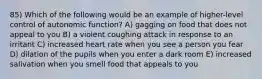 85) Which of the following would be an example of higher-level control of autonomic function? A) gagging on food that does not appeal to you B) a violent coughing attack in response to an irritant C) increased heart rate when you see a person you fear D) dilation of the pupils when you enter a dark room E) increased salivation when you smell food that appeals to you