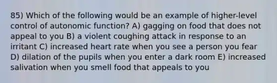 85) Which of the following would be an example of higher-level control of autonomic function? A) gagging on food that does not appeal to you B) a violent coughing attack in response to an irritant C) increased heart rate when you see a person you fear D) dilation of the pupils when you enter a dark room E) increased salivation when you smell food that appeals to you