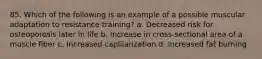 85. Which of the following is an example of a possible muscular adaptation to resistance training? a. Decreased risk for osteoporosis later in life b. Increase in cross-sectional area of a muscle fiber c. Increased caplliarization d. Increased fat burning