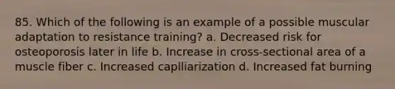 85. Which of the following is an example of a possible muscular adaptation to resistance training? a. Decreased risk for osteoporosis later in life b. Increase in cross-sectional area of a muscle fiber c. Increased caplliarization d. Increased fat burning