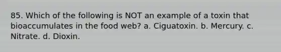 85. Which of the following is NOT an example of a toxin that bioaccumulates in the food web? a. Ciguatoxin. b. Mercury. c. Nitrate. d. Dioxin.