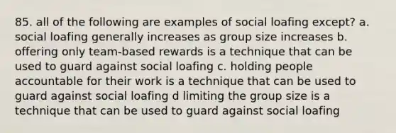 85. all of the following are examples of social loafing except? a. social loafing generally increases as group size increases b. offering only team-based rewards is a technique that can be used to guard against social loafing c. holding people accountable for their work is a technique that can be used to guard against social loafing d limiting the group size is a technique that can be used to guard against social loafing