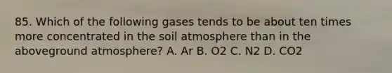 85. Which of the following gases tends to be about ten times more concentrated in the soil atmosphere than in the aboveground atmosphere? A. Ar B. O2 C. N2 D. CO2