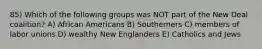 85) Which of the following groups was NOT part of the New Deal coalition? A) African Americans B) Southerners C) members of labor unions D) wealthy New Englanders E) Catholics and Jews