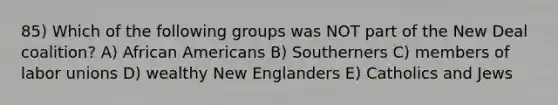 85) Which of the following groups was NOT part of the New Deal coalition? A) African Americans B) Southerners C) members of labor unions D) wealthy New Englanders E) Catholics and Jews