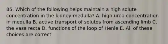 85. Which of the following helps maintain a high solute concentration in the kidney medulla? A. high urea concentration in medulla B. active transport of solutes from ascending limb C. the vasa recta D. functions of the loop of Henle E. All of these choices are correct