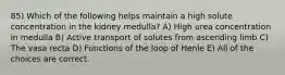 85) Which of the following helps maintain a high solute concentration in the kidney medulla? A) High urea concentration in medulla B) Active transport of solutes from ascending limb C) The vasa recta D) Functions of the loop of Henle E) All of the choices are correct.