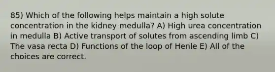 85) Which of the following helps maintain a high solute concentration in the kidney medulla? A) High urea concentration in medulla B) Active transport of solutes from ascending limb C) The vasa recta D) Functions of the loop of Henle E) All of the choices are correct.