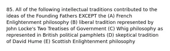 85. All of the following intellectual traditions contributed to the ideas of the Founding Fathers EXCEPT the (A) French Enlightenment philosophy (B) liberal tradition represented by John Locke's Two Treatises of Government (C) Whig philosophy as represented in British political pamphlets (D) skeptical tradition of David Hume (E) Scottish Enlightenment philosophy