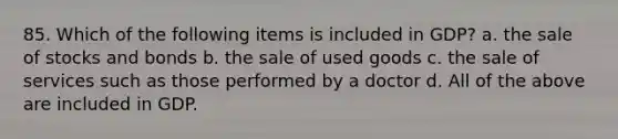 85. Which of the following items is included in GDP? a. the sale of stocks and bonds b. the sale of used goods c. the sale of services such as those performed by a doctor d. All of the above are included in GDP.