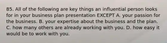 85. All of the following are key things an influential person looks for in your business plan presentation EXCEPT A. your passion for the business. B. your expertise about the business and the plan. C. how many others are already working with you. D. how easy it would be to work with you.