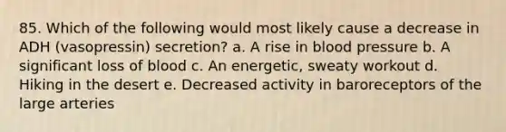 85. Which of the following would most likely cause a decrease in ADH (vasopressin) secretion? a. A rise in blood pressure b. A significant loss of blood c. An energetic, sweaty workout d. Hiking in the desert e. Decreased activity in baroreceptors of the large arteries