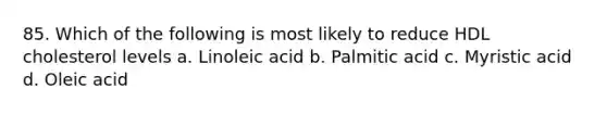 85. Which of the following is most likely to reduce HDL cholesterol levels a. Linoleic acid b. Palmitic acid c. Myristic acid d. Oleic acid