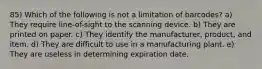 85) Which of the following is not a limitation of barcodes? a) They require line-of-sight to the scanning device. b) They are printed on paper. c) They identify the manufacturer, product, and item. d) They are difficult to use in a manufacturing plant. e) They are useless in determining expiration date.