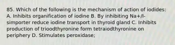 85. Which of the following is the mechanism of action of iodides: A. Inhibits organification of iodine B. By inhibiting Na+/I- simporter reduce iodine transport in thyroid gland C. Inhibits production of trioodthyronine form tetraiodthyronine on periphery D. Stimulates peroxidase;