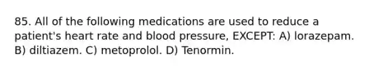 85. All of the following medications are used to reduce a patient's heart rate and blood pressure, EXCEPT: A) lorazepam. B) diltiazem. C) metoprolol. D) Tenormin.