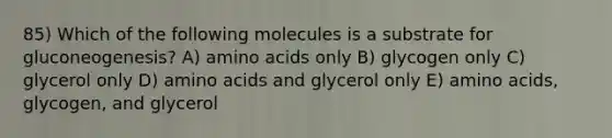 85) Which of the following molecules is a substrate for gluconeogenesis? A) amino acids only B) glycogen only C) glycerol only D) amino acids and glycerol only E) amino acids, glycogen, and glycerol