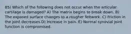 85) Which of the following does not occur when the articular cartilage is damaged? A) The matrix begins to break down. B) The exposed surface changes to a rougher feltwork. C) Friction in the joint decreases.D) Increase in pain. E) Normal synovial joint function is compromised.