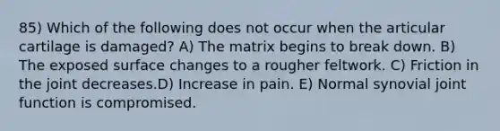 85) Which of the following does not occur when the articular cartilage is damaged? A) The matrix begins to break down. B) The exposed surface changes to a rougher feltwork. C) Friction in the joint decreases.D) Increase in pain. E) Normal synovial joint function is compromised.