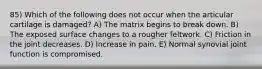 85) Which of the following does not occur when the articular cartilage is damaged? A) The matrix begins to break down. B) The exposed surface changes to a rougher feltwork. C) Friction in the joint decreases. D) Increase in pain. E) Normal synovial joint function is compromised.