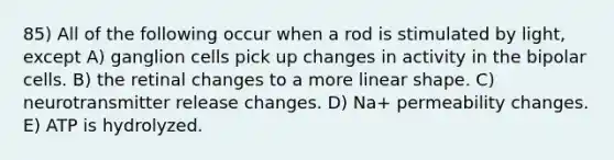 85) All of the following occur when a rod is stimulated by light, except A) ganglion cells pick up changes in activity in the bipolar cells. B) the retinal changes to a more linear shape. C) neurotransmitter release changes. D) Na+ permeability changes. E) ATP is hydrolyzed.