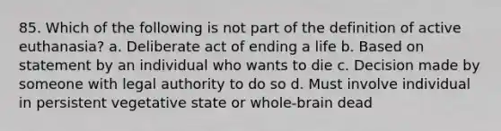 85. Which of the following is not part of the definition of active euthanasia? a. Deliberate act of ending a life b. Based on statement by an individual who wants to die c. Decision made by someone with legal authority to do so d. Must involve individual in persistent vegetative state or whole-brain dead