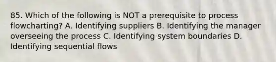 85. Which of the following is NOT a prerequisite to process flowcharting? A. Identifying suppliers B. Identifying the manager overseeing the process C. Identifying system boundaries D. Identifying sequential flows