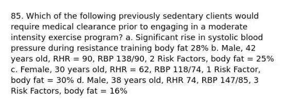 85. Which of the following previously sedentary clients would require medical clearance prior to engaging in a moderate intensity exercise program? a. Significant rise in systolic blood pressure during resistance training body fat 28% b. Male, 42 years old, RHR = 90, RBP 138/90, 2 Risk Factors, body fat = 25% c. Female, 30 years old, RHR = 62, RBP 118/74, 1 Risk Factor, body fat = 30% d. Male, 38 years old, RHR 74, RBP 147/85, 3 Risk Factors, body fat = 16%