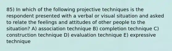 85) In which of the following projective techniques is the respondent presented with a verbal or visual situation and asked to relate the feelings and attitudes of other people to the situation? A) association technique B) completion technique C) construction technique D) evaluation technique E) expressive technique